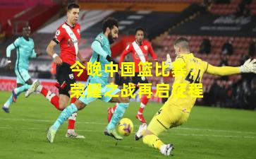 今晚中国篮比赛：荣耀之战再启征程