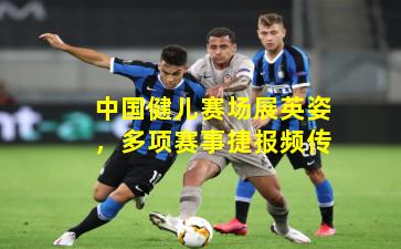 中国健儿赛场展英姿，多项赛事捷报频传